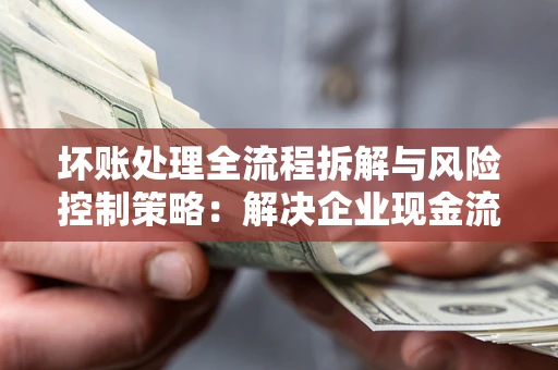 武汉坏账处理全流程拆解与风险控制策略：解决企业现金流顽疾的实战指南