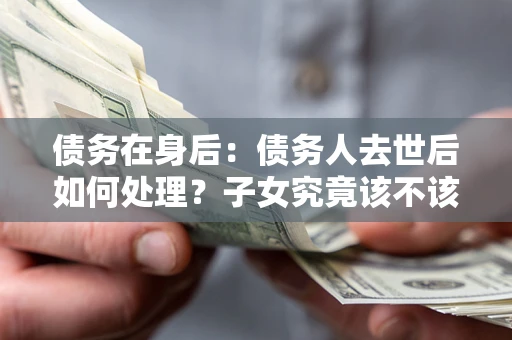 武汉债务在身后：债务人去世后如何处理？子女究竟该不该还钱？