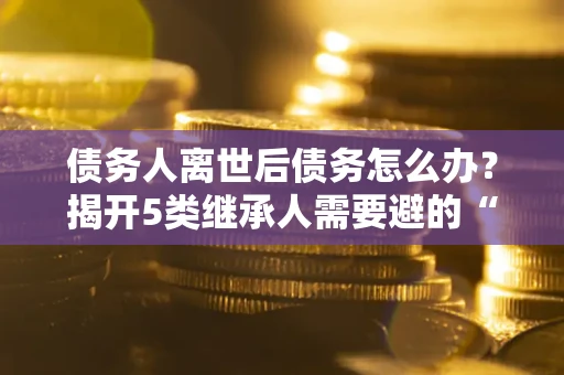 武汉债务人离世后债务怎么办？揭开5类继承人需要避的“坑”