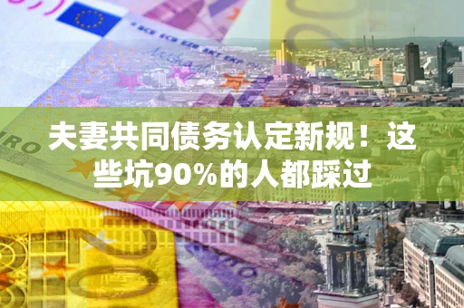 武汉夫妻共同债务认定新规！这些坑90%的人都踩过