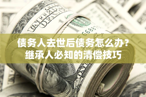 武汉债务人去世后债务怎么办？继承人必知的清偿技巧