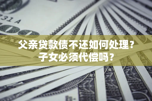 武汉父亲贷款债不还如何处理？子女必须代偿吗？
