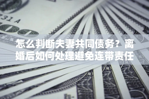 武汉怎么判断夫妻共同债务？离婚后如何处理避免连带责任？